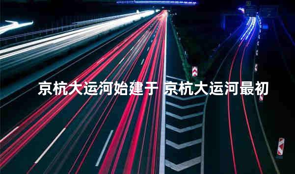 京杭大运河始建于 京杭大运河最初开凿时期为